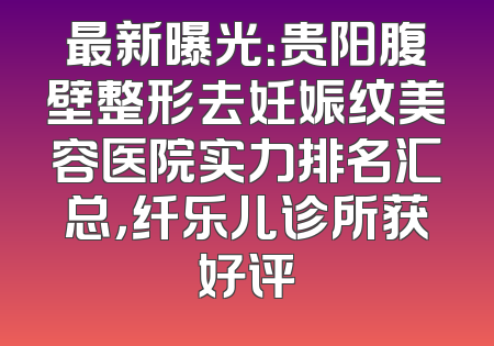 最新曝光：贵阳腹壁整形去妊娠纹美容医院实力排名汇总，纤乐儿诊所获好评