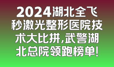 2024湖北全飞秒激光整形医院技术大比拼，武警湖北总院领跑榜单！