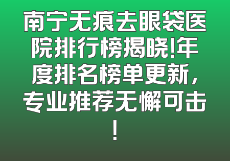 南宁无痕去眼袋医院排行榜揭晓！年度排名榜单更新，专业推荐无懈可击！