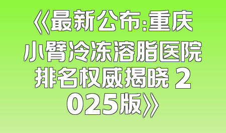《最新公布：重庆小臂冷冻溶脂医院排名权威揭晓 2025版》