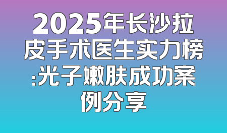 2025年长沙拉皮手术医生实力榜：光子嫩肤成功案例分享