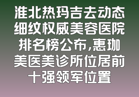 淮北热玛吉去动态细纹权威美容医院排名榜公布，惠珈美医美诊所位居前十强领军位置