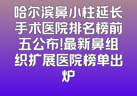 哈尔滨鼻小柱延长手术医院排名榜前五公布！最新鼻组织扩展医院榜单出炉