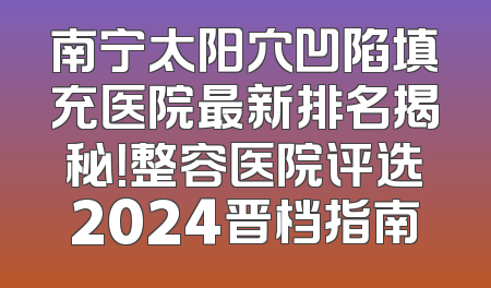 南宁太阳穴凹陷填充医院最新排名揭秘！整容医院评选2024晋档指南