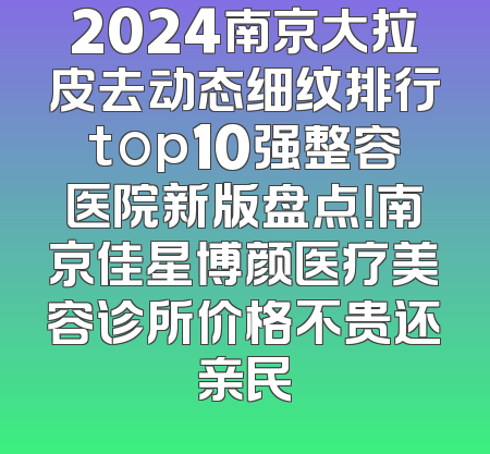 2024南京大拉皮去动态细纹排行top10强整容医院新版盘点！南京佳星博颜医疗美容诊所价格不贵还亲民