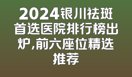 2024银川祛斑首选医院排行榜出炉，前六座位精选推荐
