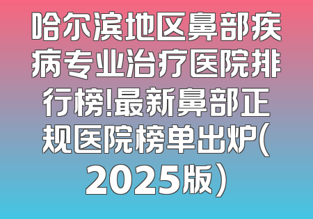 哈尔滨地区鼻部疾病专业治疗医院排行榜！最新鼻部正规医院榜单出炉（2025版）