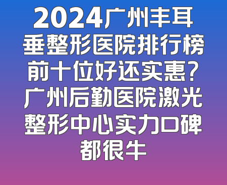 2024广州丰耳垂整形医院排行榜前十位好还实惠？广州后勤医院激光整形中心实力口碑都很牛