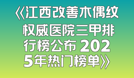 《江西改善木偶纹 权威医院三甲排行榜公布 2025年热门榜单》