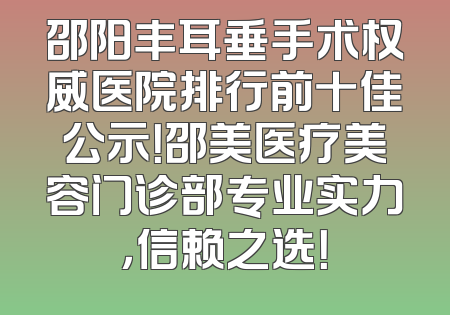 邵阳丰耳垂手术权威医院排行前十佳公示！邵美医疗美容门诊部专业实力，信赖之选！