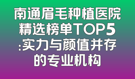 南通眉毛种植医院精选榜单TOP5：实力与颜值并存的专业机构