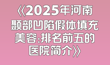 《2025年河南颞部凹陷假体填充美容：排名前五的医院简介》