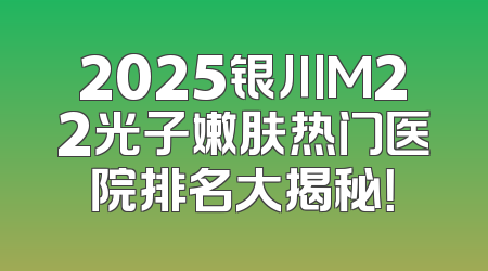 2025银川M22光子嫩肤热门医院排名大揭秘！
