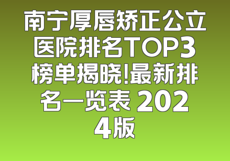 南宁厚唇矫正公立医院排名TOP3榜单揭晓！最新排名一览表 2024版