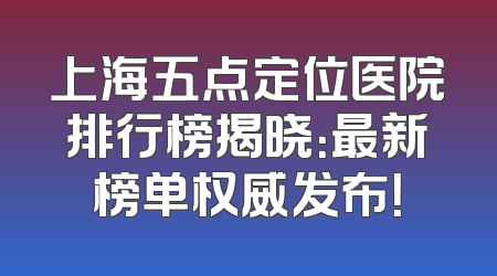 上海五点定位医院排行榜揭晓：最新榜单权威发布！