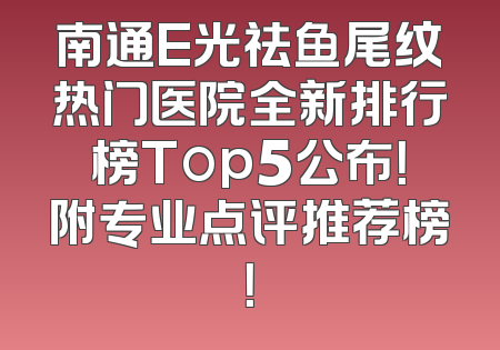 南通E光祛鱼尾纹热门医院全新排行榜Top5公布！附专业点评推荐榜！
