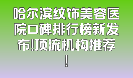 哈尔滨纹饰美容医院口碑排行榜新发布！顶流机构推荐！