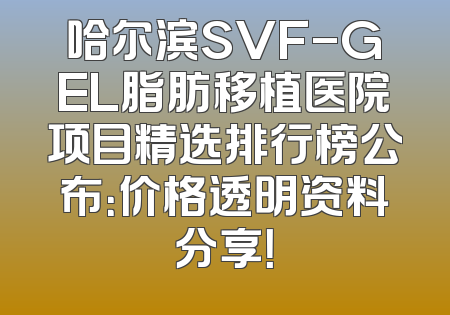 哈尔滨SVF-GEL脂肪移植医院项目精选排行榜公布：价格透明资料分享！