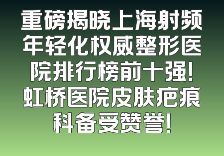 重磅揭晓上海射频年轻化权威整形医院排行榜前十强！虹桥医院皮肤疤痕科备受赞誉！