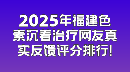 2025年福建色素沉着治疗网友真实反馈评分排行！