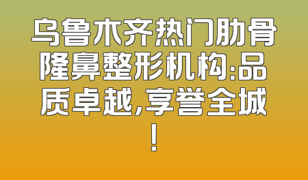 乌鲁木齐热门肋骨隆鼻整形机构：品质卓越，享誉全城！