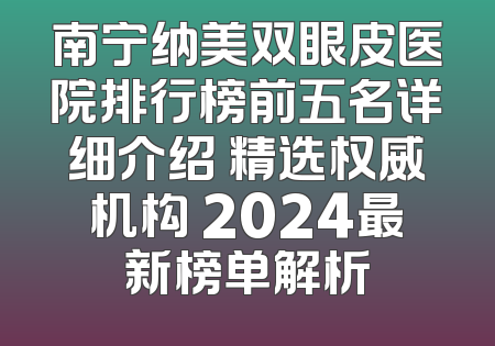 南宁纳美双眼皮医院排行榜前五名详细介绍 精选权威机构 2024最新榜单解析