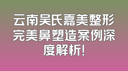 云南吴氏嘉美整形完美鼻塑造案例深度解析！