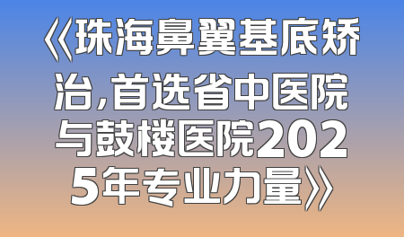 《珠海鼻翼基底矫治，首选省中医院与鼓楼医院2025年专业力量》