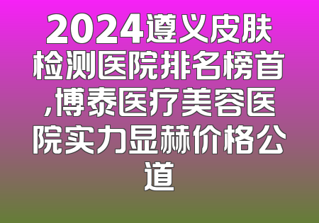 2024遵义皮肤检测医院排名榜首，博泰医疗美容医院实力显赫价格公道