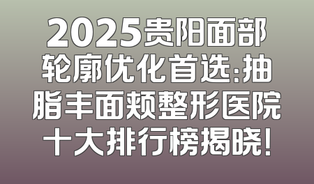 2025贵阳面部轮廓优化首选：抽脂丰面颊整形医院十大排行榜揭晓！