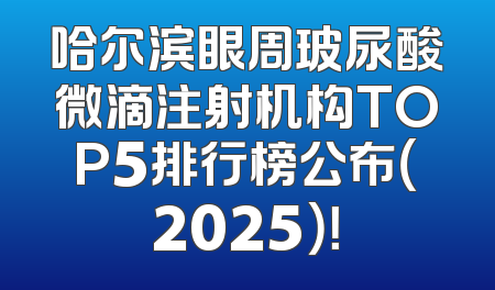 哈尔滨眼周玻尿酸微滴注射机构TOP5排行榜公布（2025）！