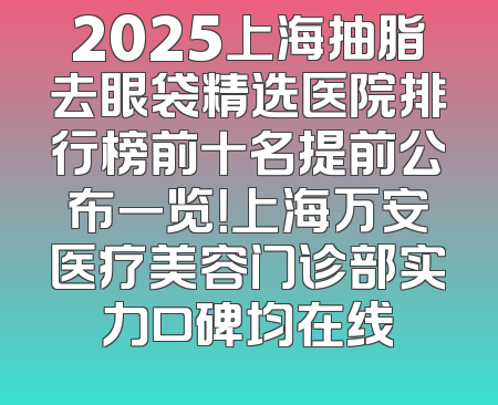 2025上海抽脂去眼袋精选医院排行榜前十名提前公布一览！上海万安医疗美容门诊部实力口碑均在线