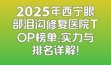 2025年西宁眼部泪沟修复医院TOP榜单：实力与排名详解！