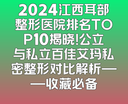 2024江西耳部整形医院排名TOP10揭晓！公立与私立百佳艾玛私密整形对比解析——收藏必备