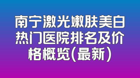 南宁激光嫩肤美白热门医院排名及价格概览（最新）