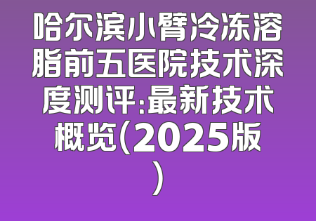 哈尔滨小臂冷冻溶脂前五医院技术深度测评：最新技术概览（2025版）