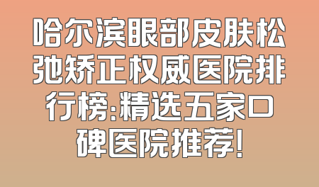 哈尔滨眼部皮肤松弛矫正权威医院排行榜：精选五家口碑医院推荐！
