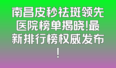 南昌皮秒祛斑领先医院榜单揭晓！最新排行榜权威发布！