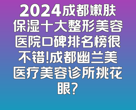 2024成都嫩肤保湿十大整形美容医院口碑排名榜很不错！成都幽兰美医疗美容诊所挑花眼？