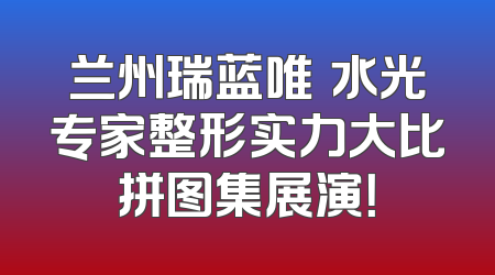 兰州瑞蓝唯瑅水光专家整形实力大比拼图集展演！