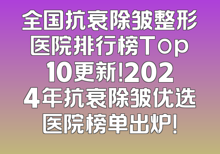 全国抗衰除皱整形医院排行榜Top10更新！2024年抗衰除皱优选医院榜单出炉！