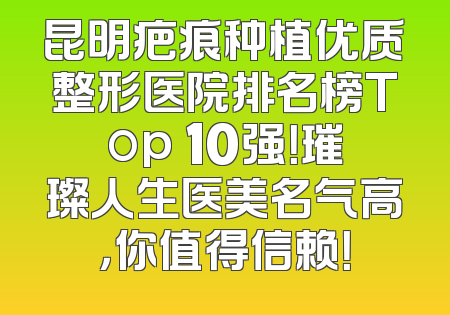 昆明疤痕种植优质整形医院排名榜Top 10强！璀璨人生医美名气高，你值得信赖！