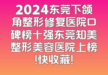 2024东莞下颌角整形修复医院口碑榜十强东莞知美整形美容医院上榜！快收藏！