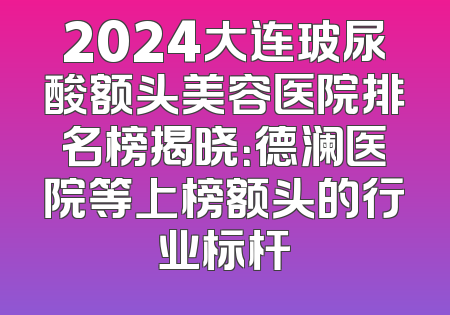 2024大连玻尿酸额头美容医院排名榜揭晓：德澜医院等上榜额头的行业标杆