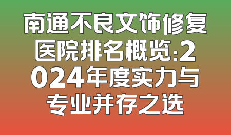 南通不良文饰修复医院排名概览：2024年度实力与专业并存之选