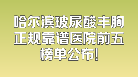 哈尔滨玻尿酸丰胸正规靠谱医院前五榜单公布！