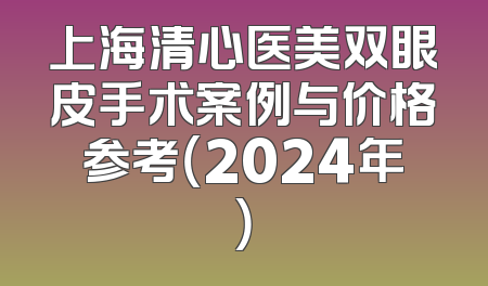 上海清心医美双眼皮手术案例与价格参考（2024年）