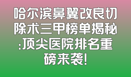 哈尔滨鼻翼改良切除术三甲榜单揭秘：顶尖医院排名重磅来袭！