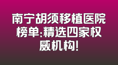 南宁胡须移植医院榜单：精选四家权威机构！