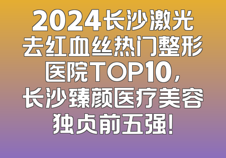 2024长沙激光去红血丝热门整形医院TOP10，长沙臻颜医疗美容独占前五强！